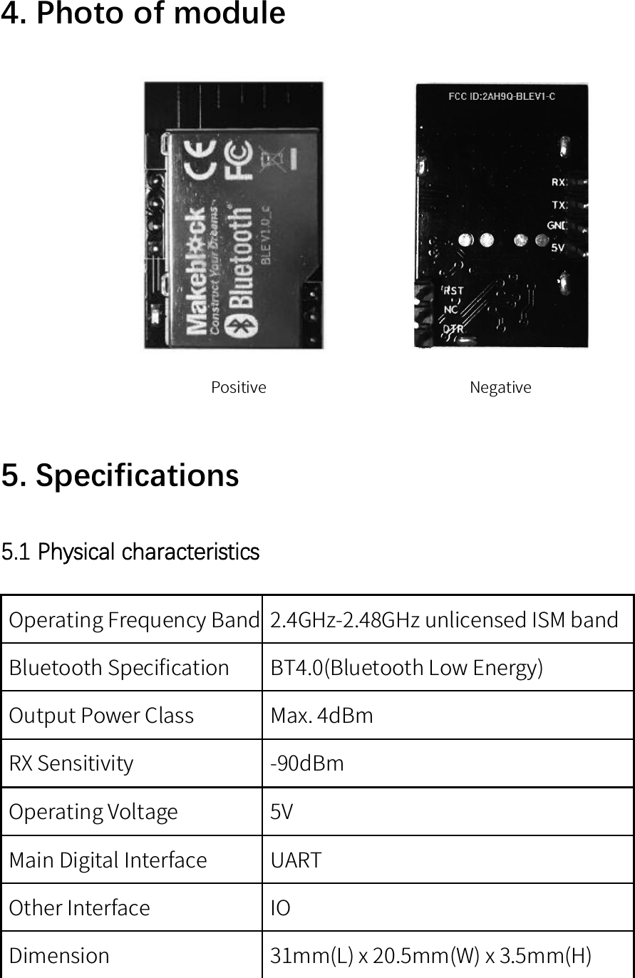 4. Photo of modulePositive Negative5. Specifications5.1 Physical characteristicsOperating Frequency Band 2.4GHz-2.48GHz unlicensed ISM bandBluetooth Specification BT4.0(Bluetooth Low Energy)Output Power Class Max. 4dBmRX Sensitivity -90dBmOperating Voltage 5VMain Digital Interface UARTOther Interface IODimension 31mm(L) x 20.5mm(W) x 3.5mm(H)