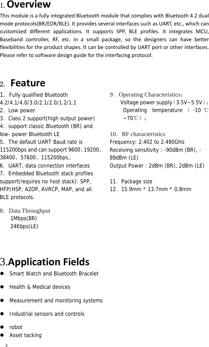  2 1.Overview ThismoduleisafullyintegratedBluetoothmodulethatcomplieswithBluetooth4.2dualmodeprotocols(BR/EDR/BLE).ItprovidesseveralinterfacessuchasUART,etc.,whichcancustomizeddifferentapplications.ItsupportsSPP,BLEprofiles.ItintegratesMCU,Basebandcontroller,RF,etc.inasmallpackage,sothedesignerscanhavebetterflexibilitiesfortheproductshapes.ItcanbecontrolledbyUARTportorotherinterfaces.Pleaserefertosoftwaredesignguidefortheinterfacingprotocol. 2. Feature  1．Fully qualified Bluetooth 4.2/4.1/4.0/3.0/2.1/2.0/1.2/1.1  2．Low power  3．Class 2 support(high output power)  4．support classic Bluetooth (BR) and low- power Bluetooth LE 5．The default UART Baud rate is 115200bps and can support 9600、19200、38400、57600、115200bps,.  6．UART, data connection interfaces  7．Embedded Bluetooth stack profiles support(requires no host stack): SPP, HFP/HSP, A2DP, AVRCP, MAP, and all BLE protocols.  8．Data Throughput 1Mbps(BR) 24Kbps(LE)  9．Operating Characteristics：  　  Voltage power supply（3.5V~5.5V）；  Operating temperature （-10 ℃~70℃）；   10．RF characteristics Frequency: 2.402 to 2.480GHz Receiving sensitivity : -90dBm (BR), - 89dBm (LE) Output Power : 2dBm (BR), 2dBm (LE)  11．Package size 12．15.9mm * 13.7mm * 0.8mm       3.ApplicationFields  Smart Watch and Bluetooth Bracelet  Health &amp; Medical devices  Measurement and monitoring systems  Industrial sensors and controls  robot Asset tacking  