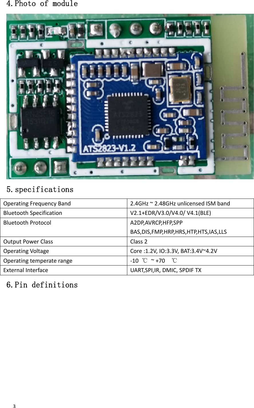  3 4.Photo of module 5.specifications OperatingFrequencyBand2.4GHz~2.48GHzunlicensedISMbandBluetoothSpecificationV2.1+EDR/V3.0/V4.0/V4.1(BLE)BluetoothProtocolA2DP,AVRCP,HFP,SPPBAS,DIS,FMP,HRP,HRS,HTP,HTS,IAS,LLSOutputPowerClassClass2OperatingVoltageCore:1.2V,IO:3.3V,BAT:3.4V~4.2VOperatingtemperaterange‐10℃~+70℃ExternalInterfaceUART,SPI,IR,DMIC,SPDIFTX6.Pin definitions 