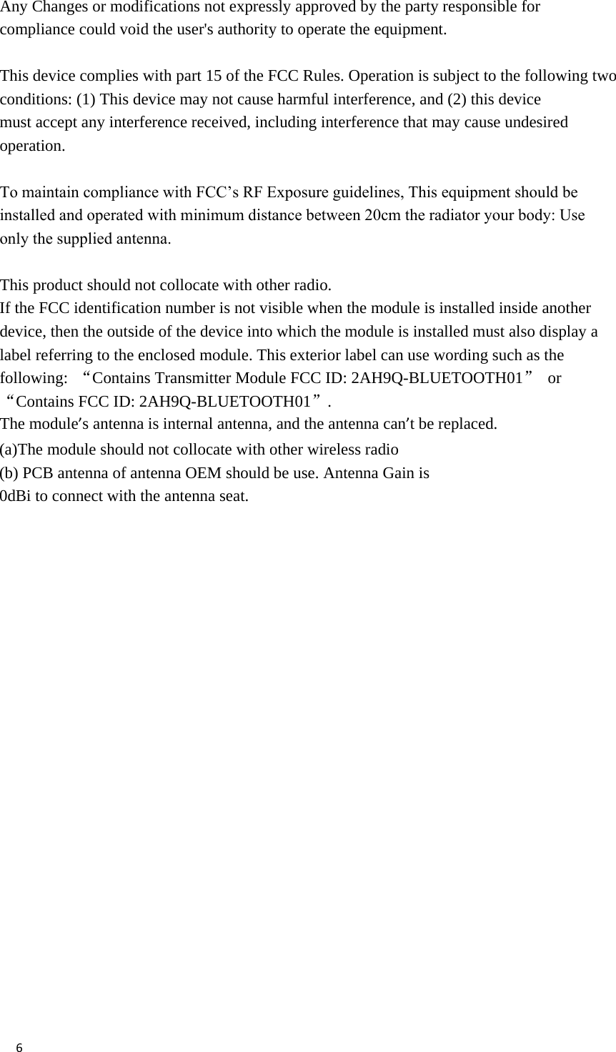 6Any Changes or modifications not expressly approved by the party responsible for compliance could void the user&apos;s authority to operate the equipment.  This device complies with part 15 of the FCC Rules. Operation is subject to the following two conditions: (1) This device may not cause harmful interference, and (2) this device must accept any interference received, including interference that may cause undesired operation. To maintain compliance with FCC’s RF Exposure guidelines, This equipment should be installed and operated with minimum distance between 20cm the radiator your body: Use only the supplied antenna.This product should not collocate with other radio. If the FCC identification number is not visible when the module is installed inside another device, then the outside of the device into which the module is installed must also display a label referring to the enclosed module. This exterior label can use wording such as the following: “Contains Transmitter Module FCC ID: 2AH9Q-BLUETOOTH01” or “Contains FCC ID: 2AH9Q-BLUETOOTH01”. The module’s antenna is internal antenna, and the antenna can’t be replaced. (a)The module should not collocate with other wireless radio(b) PCB antenna of antenna OEM should be use. Antenna Gain is0dBi to connect with the antenna seat.