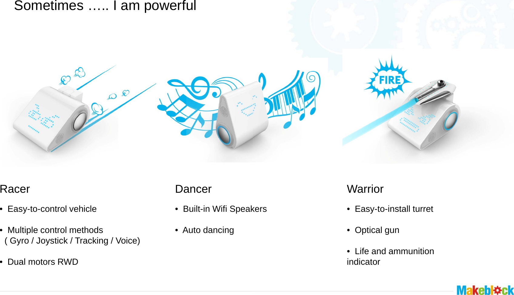 Sometimes ….. I am powerful Racer   •Easy-to-control vehicleDancer   •Built-in Wifi Speak•Easy-to-control vehicle • Multiple control methods  ( Gyro / Joystick / Tracking / Voice)•Built-in Wifi Speak• Auto dancing• Dual motors RWD   kersWarrior    •Easy-to-install turretkers•Easy-to-install turret• Optical gun• Life and ammunition  indicator