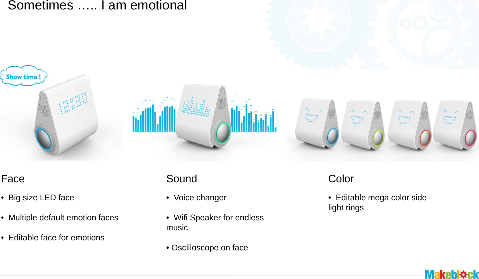 Sometimes ….. I am emotional  Face•Big size LED faceSound   •Voice changer•Big size LED face• Multiple default emotion faces• Editable face for emotions •Voice changer• Wifi Speaker formusic• Oscilloscope on fColor   •Editable mega color sider endless •Editable mega color side light ringsface