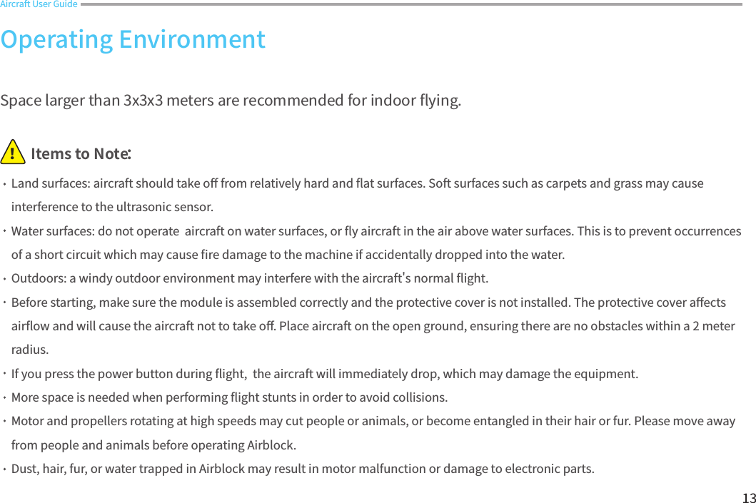 13Aircraft User GuideItems to Note：！Space larger than 3x3x3 meters are recommended for indoor 󼴪ying.Land surfaces: aircraft should take o󼴨 from relatively hard and 󼴪at surfaces. Soft surfaces such as carpets and grass may cause interference to the ultrasonic sensor. Water surfaces: do not operate  aircraft on water surfaces, or 󼴪y aircraft in the air above water surfaces. This is to prevent occurrences of a short circuit which may cause 󼴩re damage to the machine if accidentally dropped into the water.Outdoors: a windy outdoor environment may interfere with the aircraft&apos;s normal 󼴪ight.Before starting, make sure the module is assembled correctly and the protective cover is not installed. The protective cover a󼴨ects air󼴪ow and will cause the aircraft not to take o󼴨. Place aircraft on the open ground, ensuring there are no obstacles within a 2 meter radius.If you press the power button during 󼴪ight,  the aircraft will immediately drop, which may damage the equipment.More space is needed when performing 󼴪ight stunts in order to avoid collisions. Motor and propellers rotating at high speeds may cut people or animals, or become entangled in their hair or fur. Please move away from people and animals before operating Airblock.Dust, hair, fur, or water trapped in Airblock may result in motor malfunction or damage to electronic parts.Operating Environment