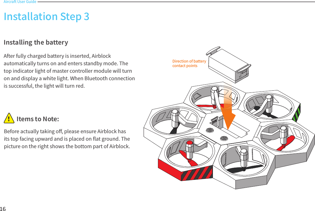 16Direction of battery contact pointsInstalling the batteryAfter fully charged battery is inserted, Airblock automatically turns on and enters standby mode. The top indicator light of master controller module will turn on and display a white light. When Bluetooth connection is successful, the light will turn red.Installation Step 3Aircraft User GuideBefore actually taking o󼴨, please ensure Airblock has its top facing upward and is placed on 󼴪at ground. The picture on the right shows the bottom part of Airblock.Items to Note:！