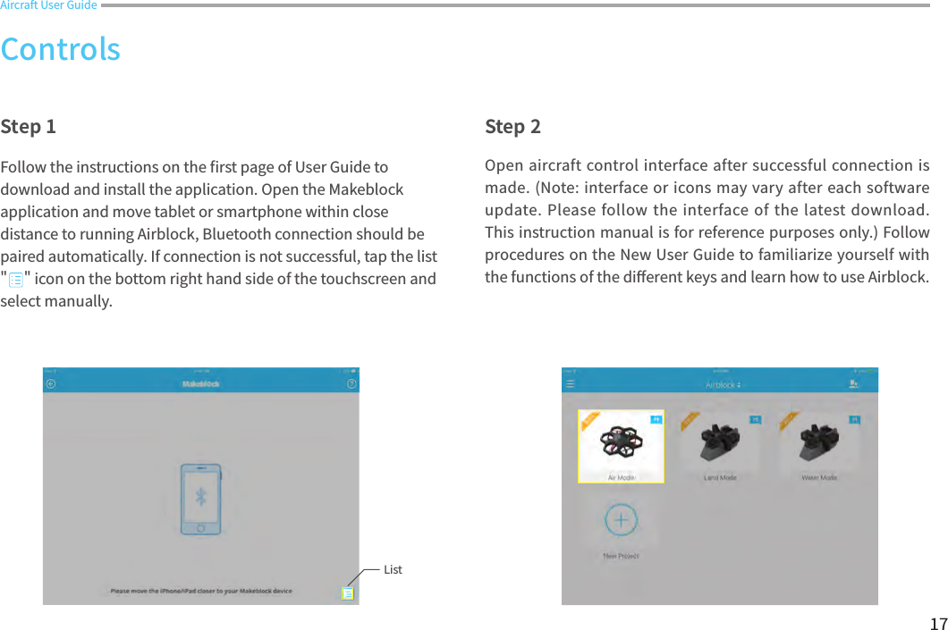 17Open aircraft control interface after successful connection is made. (Note: interface or icons may vary after each software update. Please follow the interface of the latest download. This instruction manual is for reference purposes only.) Follow procedures on the New User Guide to familiarize yourself with the functions of the di󼴨erent keys and learn how to use Airblock. Aircraft User GuideStep 1 Step 2Follow the instructions on the 󼴩rst page of User Guide to download and install the application. Open the Makeblock application and move tablet or smartphone within close distance to running Airblock, Bluetooth connection should be paired automatically. If connection is not successful, tap the list &quot;     &quot; icon on the bottom right hand side of the touchscreen and select manually. ControlsList