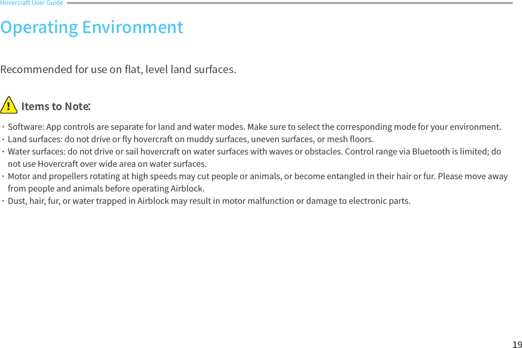 19Hovercraft User Guide Items to Note：！Recommended for use on 󼴪at, level land surfaces.Software: App controls are separate for land and water modes. Make sure to select the corresponding mode for your environment.Land surfaces: do not drive or 󼴪y hovercraft on muddy surfaces, uneven surfaces, or mesh 󼴪oors.Water surfaces: do not drive or sail hovercraft on water surfaces with waves or obstacles. Control range via Bluetooth is limited; do not use Hovercraft over wide area on water surfaces. Motor and propellers rotating at high speeds may cut people or animals, or become entangled in their hair or fur. Please move away from people and animals before operating Airblock.Dust, hair, fur, or water trapped in Airblock may result in motor malfunction or damage to electronic parts.Operating Environment