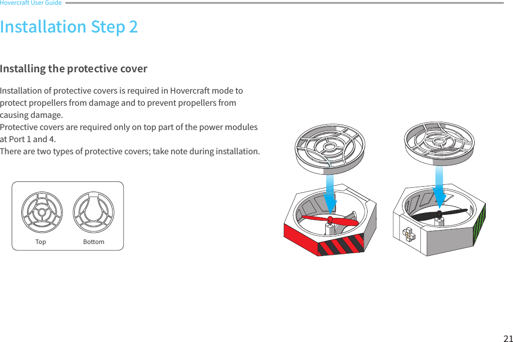 21Top BottomInstalling the protective coverInstallation of protective covers is required in Hovercraft mode to protect propellers from damage and to prevent propellers from causing damage.Protective covers are required only on top part of the power modules at Port 1 and 4.There are two types of protective covers; take note during installation.Installation Step 2Hovercraft User Guide 