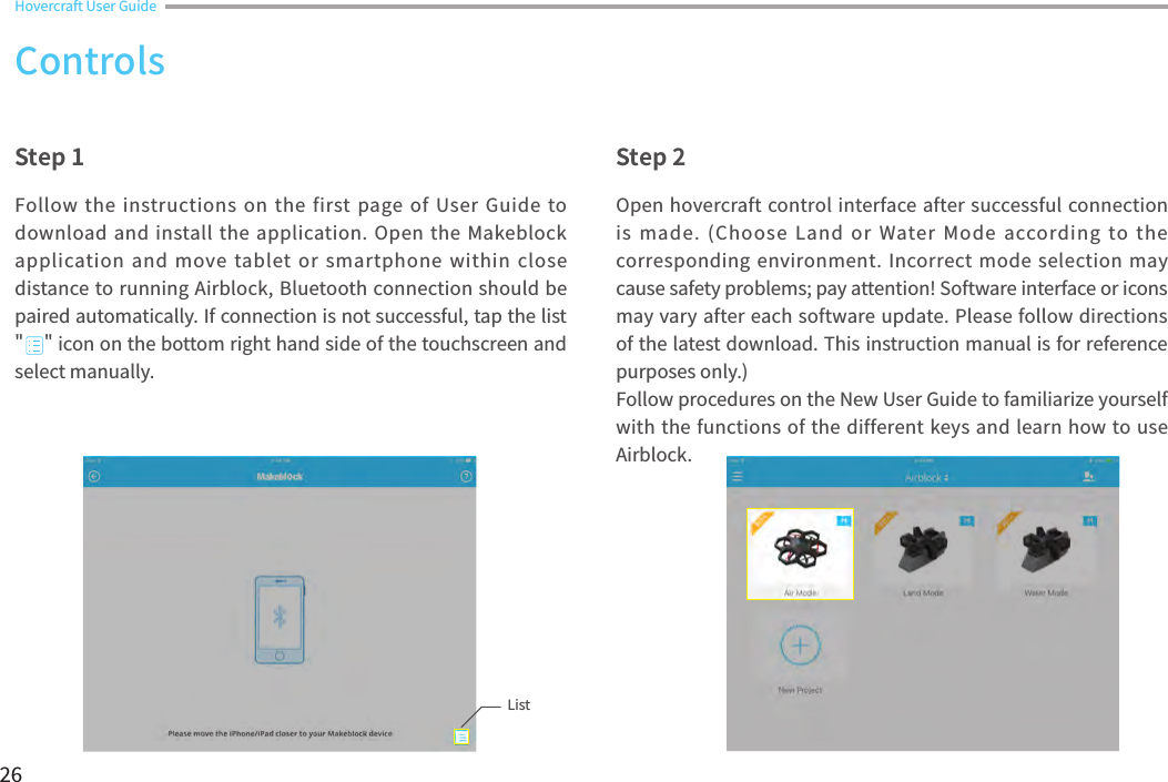 26Open hovercraft control interface after successful connection is  made.  (Choose  Land  or  Water Mode  according  to  the corresponding environment. Incorrect mode  selection may cause safety problems; pay attention! Software interface or icons may vary after each software update. Please follow directions of the latest download. This instruction manual is for reference purposes only.) Follow procedures on the New User Guide to familiarize yourself with the functions of the different keys and learn how to use Airblock. Follow the  instructions on the first page of User Guide  to download and install  the application. Open the Makeblock application and  move tablet or smartphone  within  close distance to running Airblock, Bluetooth connection should be paired automatically. If connection is not successful, tap the list &quot;    &quot; icon on the bottom right hand side of the touchscreen and select manually.  Step 1 Step 2ControlsHovercraft User Guide List