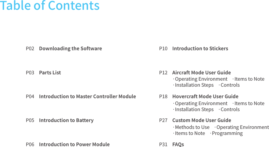 P02P03P04P05P06P10P12P18P27P31Downloading the Software Parts ListIntroduction to Master Controller ModuleIntroduction to BatteryIntroduction to Power ModuleIntroduction to StickersAircraft Mode User GuideHovercraft Mode User GuideCustom Mode User GuideFAQsTable of Contents ·Operating Environment    ·Items to Note    ·Installation Steps    ·Controls·Operating Environment    ·Items to Note    ·Installation Steps    ·Controls·Methods to Use    ·Operating Environment·Items to Note    ·Programming