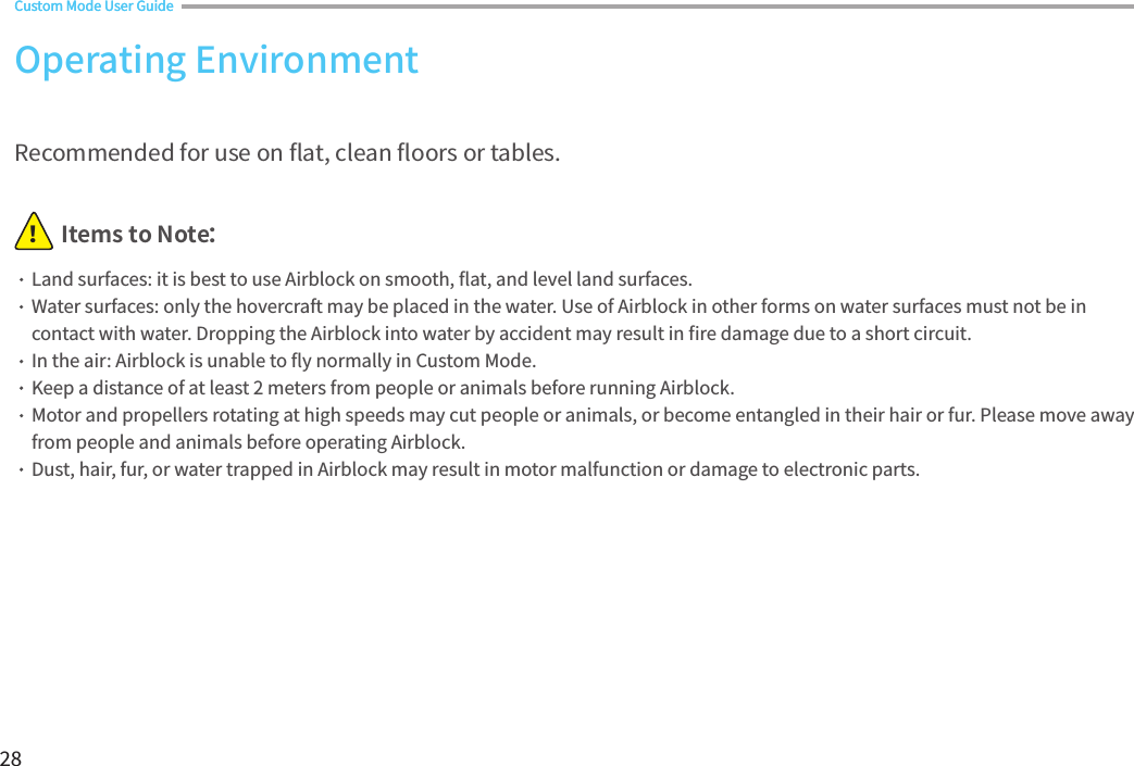 28Items to Note：！Recommended for use on 󼴪at, clean 󼴪oors or tables.Land surfaces: it is best to use Airblock on smooth, 󼴪at, and level land surfaces.Water surfaces: only the hovercraft may be placed in the water. Use of Airblock in other forms on water surfaces must not be in contact with water. Dropping the Airblock into water by accident may result in 󼴩re damage due to a short circuit.In the air: Airblock is unable to 󼴪y normally in Custom Mode.Keep a distance of at least 2 meters from people or animals before running Airblock. Motor and propellers rotating at high speeds may cut people or animals, or become entangled in their hair or fur. Please move away from people and animals before operating Airblock.Dust, hair, fur, or water trapped in Airblock may result in motor malfunction or damage to electronic parts.Operating EnvironmentCustom Mode User GuideCustom Mode User Guide