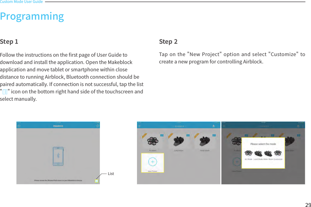 29Custom Mode User GuideTap on the &quot;New Project&quot; option and select &quot;Customize&quot; to create a new program for controlling Airblock.Step 1 Step 2Follow the instructions on the 󼴩rst page of User Guide to download and install the application. Open the Makeblock application and move tablet or smartphone within close distance to running Airblock, Bluetooth connection should be paired automatically. If connection is not successful, tap the list &quot;     &quot; icon on the bottom right hand side of the touchscreen and select manually. ProgrammingList