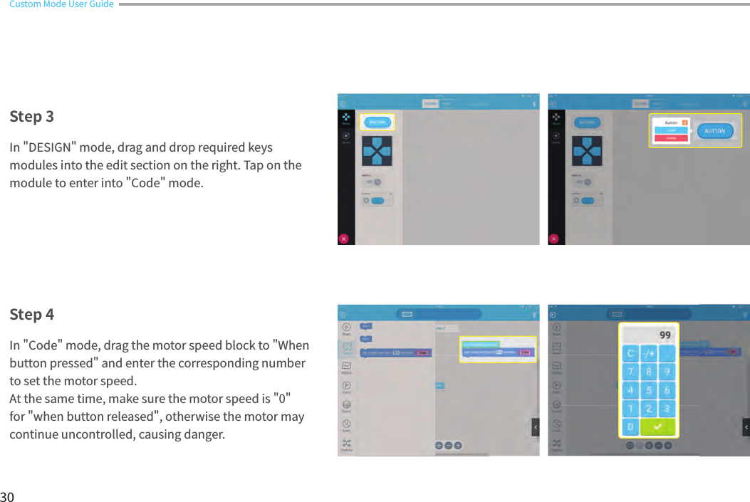 30Custom Mode User GuideIn &quot;DESIGN&quot; mode, drag and drop required keys modules into the edit section on the right. Tap on the module to enter into &quot;Code&quot; mode.In &quot;Code&quot; mode, drag the motor speed block to &quot;When button pressed&quot; and enter the corresponding number to set the motor speed.At the same time, make sure the motor speed is &quot;0&quot; for &quot;when button released&quot;, otherwise the motor may continue uncontrolled, causing danger.Step 3Step 4