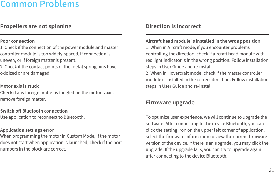 31To optimize user experience, we will continue to upgrade the software. After connecting to the device Bluetooth, you can click the setting iron on the upper left corner of application,select the 󼴩rmware information to view the current 󼴩rmware version of the device. If there is an upgrade, you may click the upgrade. If the upgrade fails, you can try to upgrade again after connecting to the device Bluetooth.Common ProblemsPropellers are not spinning Poor connectionMotor axis is stuckSwitch o󼴨 Bluetooth connectionApplication settings error1. Check if the connection of the power module and master controller module is too widely-spaced, if connection is uneven, or if foreign matter is present.2. Check if the contact points of the metal spring pins have oxidized or are damaged.Check if any foreign matter is tangled on the motor&apos;s axis; remove foreign matter.Use application to reconnect to Bluetooth.When programming the motor in Custom Mode, if the motor does not start when application is launched, check if the port numbers in the block are correct.Firmware upgradeDirection is incorrectAircraft head module is installed in the wrong position1. When in Aircraft mode, if you encounter problems controlling the direction, check if aircraft head module with red light indicator is in the wrong position. Follow installation steps in User Guide and re-install.2. When in Hovercraft mode, check if the master controller module is installed in the correct direction. Follow installation steps in User Guide and re-install.