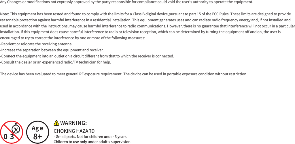 Any Changes or modi󼴩cations not expressly approved by the party responsible for compliance could void the user&apos;s authority to operate the equipment. Note: This equipment has been tested and found to comply with the limits for a Class B digital device,pursuant to part 15 of the FCC Rules. These limits are designed to provide reasonable protection against harmful interference in a residential installation. This equipment generates uses and can radiate radio frequency energy and, if not installed and used in accordance with the instructions, may cause harmful interference to radio communications. However, there is no guarantee that interference will not occur in a particular installation. If this equipment does cause harmful interference to radio or television reception, which can be determined by turning the equipment o󼴨 and on, the user is encouraged to try to correct the interference by one or more of the following measures:-Reorient or relocate the receiving antenna.-Increase the separation between the equipment and receiver.-Connect the equipment into an outlet on a circuit di󼴨erent from that to which the receiver is connected.-Consult the dealer or an experienced radio/TV technician for help. The device has been evaluated to meet general RF exposure requirement. The device can be used in portable exposure condition without restriction. - Small parts. Not for children under 3 years.Age8+WARNING:CHOKING HAZARDChildren to use only under adult&apos;s supervision.