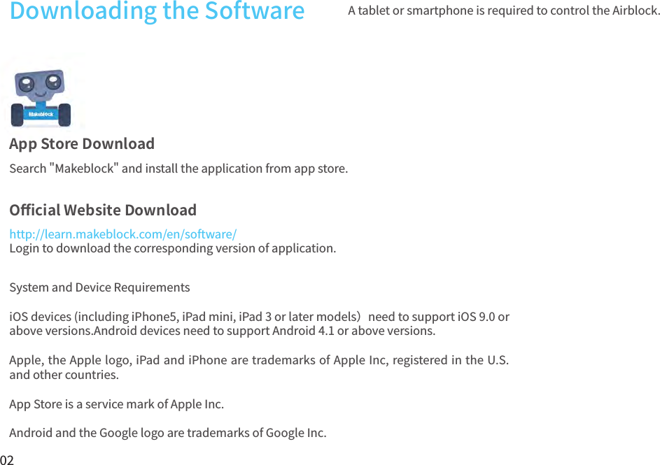 02Downloading the Software A tablet or smartphone is required to control the Airblock.App Store DownloadO󼴫cial Website DownloadSearch &quot;Makeblock&quot; and install the application from app store.http://learn.makeblock.com/en/software/Login to download the corresponding version of application.System and Device RequirementsiOS devices (including iPhone5, iPad mini, iPad 3 or later models）need to support iOS 9.0 or above versions.Android devices need to support Android 4.1 or above versions.Apple, the Apple logo, iPad and iPhone are trademarks of Apple Inc, registered in the U.S. and other countries.App Store is a service mark of Apple Inc. Android and the Google logo are trademarks of Google Inc.