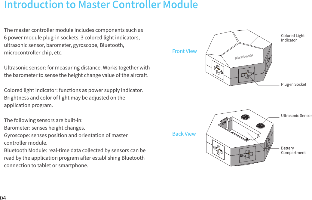 04The master controller module includes components such as 6 power module plug-in sockets, 3 colored light indicators, ultrasonic sensor, barometer, gyroscope, Bluetooth, microcontroller chip, etc.   Ultrasonic sensor: for measuring distance. Works together with the barometer to sense the height change value of the aircraft.Colored light indicator: functions as power supply indicator. Brightness and color of light may be adjusted on the application program.The following sensors are built-in:Barometer: senses height changes.Gyroscope: senses position and orientation of master controller module.Bluetooth Module: real-time data collected by sensors can be read by the application program after establishing Bluetooth connection to tablet or smartphone.65Front ViewBack ViewColored Light IndicatorUltrasonic SensorPlug-in SocketBattery CompartmentIntroduction to Master Controller Module