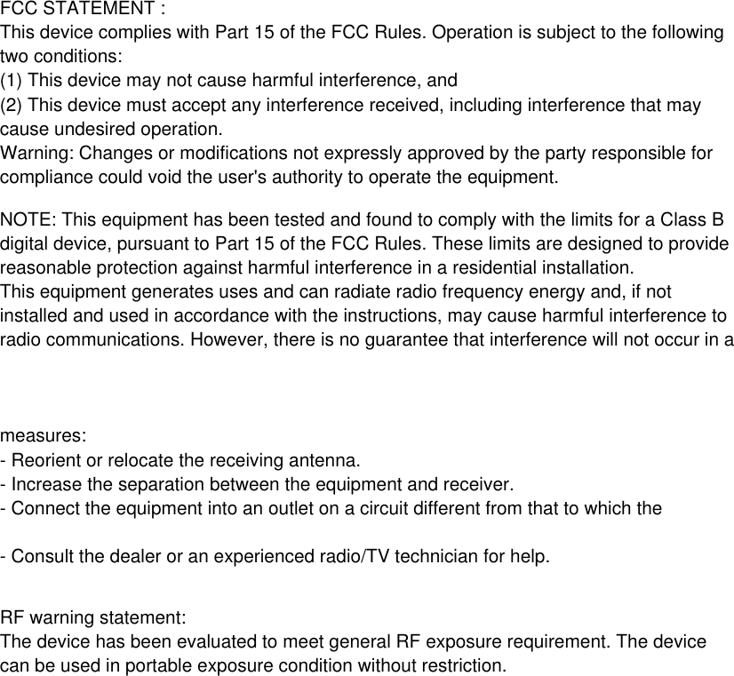 - Consult the dealer or an experienced radio/TV technician for help.- Connect the equipment into an outlet on a circuit different from that to which the - Increase the separation between the equipment and receiver.- Reorient or relocate the receiving antenna.FCC STATEMENT : This device complies with Part 15 of the FCC Rules. Operation is subject to the following two conditions:(1) This device may not cause harmful interference, and(2) This device must accept any interference received, including interference that may cause undesired operation.Warning: Changes or modifications not expressly approved by the party responsible for compliance could void the user&apos;s authority to operate the equipment.NOTE: This equipment has been tested and found to comply with the limits for a Class Bdigital device, pursuant to Part 15 of the FCC Rules. These limits are designed to provide reasonable protection against harmful interference in a residential installation.This equipment generates uses and can radiate radio frequency energy and, if not installed and used in accordance with the instructions, may cause harmful interference to radio communications. However, there is no guarantee that interference will not occur in a measures:RF warning statement:The device has been evaluated to meet general RF exposure requirement. The device can be used in portable exposure condition without restriction.$)0,*/()&quot;;&quot;3%4NBMMQBSUT/PUGPSDIJMESFOVOEFSZFBST8&quot;3/*/($IJMESFOTIPVMEPQFSBUFVOEFSBEVMUTTVQFSWJTJPO