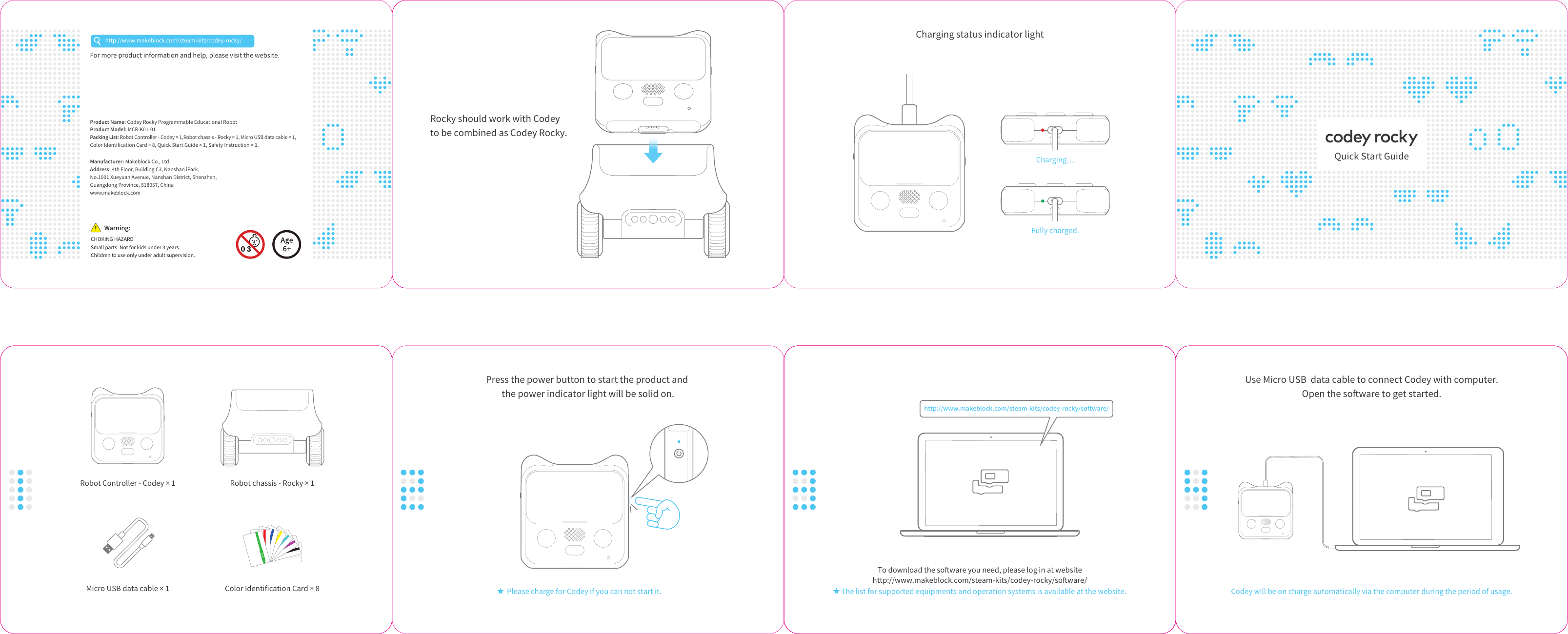 程小奔快速使用指南材质：封面封底157g铜版纸，内页80g书纸成品尺寸：136*100mm，倒角：5mm工艺：双面印刷，手风琴折页物料号：D1.1.3_KD010018000Rocky should work with Codey to be combined as Codey Rocky.Press the power button to start the product and the power indicator light will be solid on.Please charge for Codey if you can not start it.Use Micro USB data cable to connect Codey with computer.Open the soware to get started.Codey will be on charge automatically via the computer during the period of usage.To download the soware you need, please log in at websitehttp://www.makeblock.com/steam-kits/codey-rocky/soware/Charging status indicator lightWarning:Small parts. Not for kids under 3 years. Children to use only under adult supervision.http://www.makeblock.com/steam-kits/codey-rocky/Robot chassis - Rocky × 1Robot Controller - Codey × 1Color Identification Card × 8Micro USB data cable × 1 The list for supported equipments and operation systems is available at the website.http://www.makeblock.com/steam-kits/codey-rocky/software/Charging…Fully charged.For more product information and help, please visit the website.Product Name: Codey Rocky Programmable Educational RobotProduct Model: MCR-K01-01Packing List: Robot Controller - Codey × 1,Robot chassis - Rocky × 1, Micro USB data cable × 1, Color Identification Card × 8, Quick Start Guide × 1, Safety Instruction × 1.Manufacturer: Makeblock Co., Ltd.Address: 4th Floor, Building C3, Nanshan iPark, No.1001 Xueyuan Avenue, Nanshan District, Shenzhen, Guangdong Province, 518057, Chinawww.makeblock.comQuick Start GuideCHOKING HAZARD