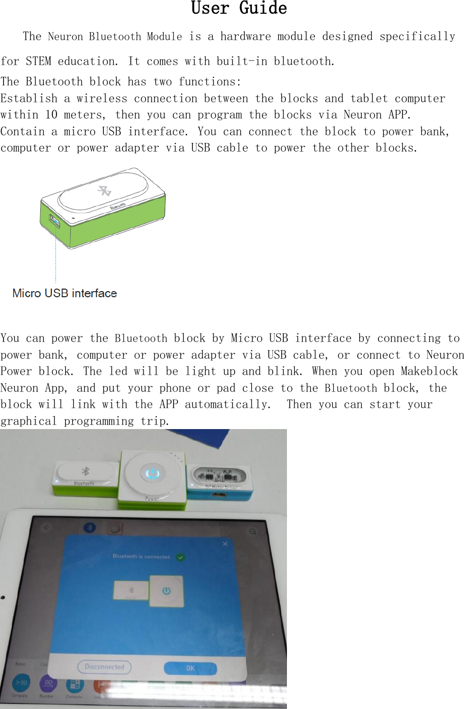 User Guide   The Neuron Bluetooth Module is a hardware module designed specifically for STEM education. It comes with built-in bluetooth. The Bluetooth block has two functions: Establish a wireless connection between the blocks and tablet computer within 10 meters, then you can program the blocks via Neuron APP. Contain a micro USB interface. You can connect the block to power bank, computer or power adapter via USB cable to power the other blocks.  You can power the Bluetooth block by Micro USB interface by connecting to power bank, computer or power adapter via USB cable, or connect to Neuron Power block. The led will be light up and blink. When you open Makeblock Neuron App, and put your phone or pad close to the Bluetooth block, the block will link with the APP automatically.  Then you can start your graphical programming trip.  