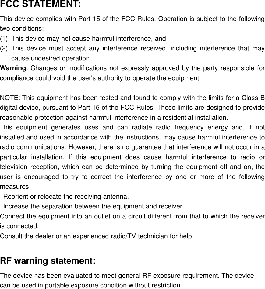 FCC STATEMENT:This device complies with Part 15 of the FCC Rules. Operation is subject to the followingtwo conditions:(1) This device may not cause harmful interference, and(2) This device must accept any interference received, including interference that maycause undesired operation.Warning: Changes or modifications not expressly approved by the party responsible forcompliance could void the user&apos;s authority to operate the equipment.NOTE: This equipment has been tested and found to comply with the limits for a Class Bdigital device, pursuant to Part 15 of the FCC Rules. These limits are designed to providereasonable protection against harmful interference in a residential installation.This equipment generates uses and can radiate radio frequency energy and, if notinstalled and used in accordance with the instructions, may cause harmful interference toradio communications. However, there is no guarantee that interference will not occur in aparticular installation. If this equipment does cause harmful interference to radio ortelevision reception, which can be determined by turning the equipment off and on, theuser is encouraged to try to correct the interference by one or more of the followingmeasures:Reorient or relocate the receiving antenna.Increase the separation between the equipment and receiver.Connect the equipment into an outlet on a circuit different from that to which the receiveris connected.Consult the dealer or an experienced radio/TV technician for help.RF warning statement:The device has been evaluated to meet general RF exposure requirement. The devicecan be used in portable exposure condition without restriction.