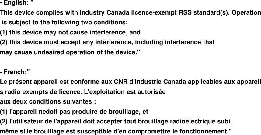 - English: &quot;This device complies with Industry Canada licence-exempt RSS standard(s). Operationis subject to the following two conditions:(1) this device may not cause interference, and(2) this device must accept any interference, including interference thatmay cause undesired operation of the device.&quot;- French:&quot;Le présent appareil est conforme aux CNR d&apos;Industrie Canada applicables aux appareils radio exempts de licence. L&apos;exploitation est autoriséeaux deux conditions suivantes :(1) l&apos;appareil nedoit pas produire de brouillage, et(2) l&apos;utilisateur de l&apos;appareil doit accepter tout brouillage radioélectrique subi,même si le brouillage est susceptible d&apos;en compromettre le fonctionnement.&quot;