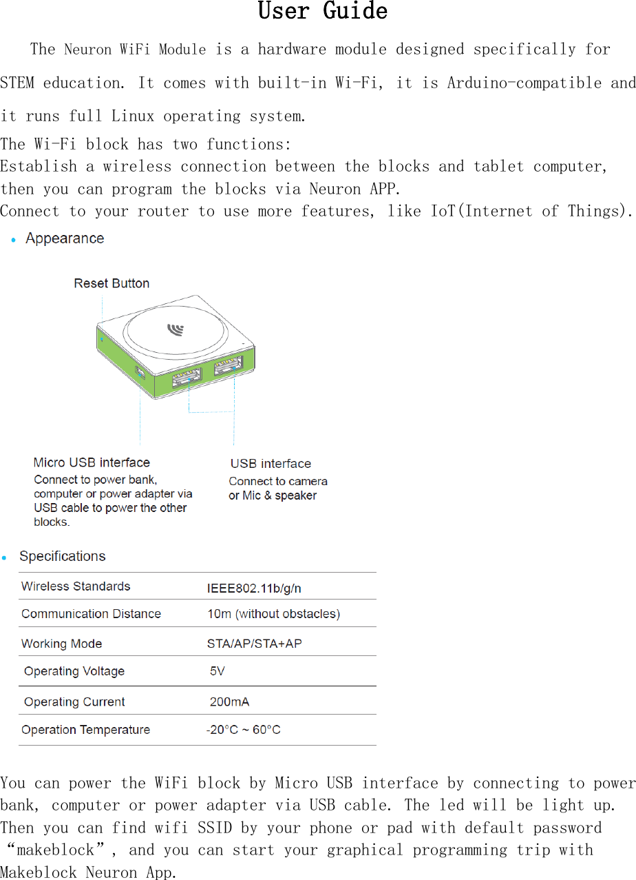 User Guide   The Neuron WiFi Module is a hardware module designed specifically for STEM education. It comes with built-in Wi-Fi, it is Arduino-compatible and it runs full Linux operating system. The Wi-Fi block has two functions: Establish a wireless connection between the blocks and tablet computer, then you can program the blocks via Neuron APP. Connect to your router to use more features, like IoT(Internet of Things).   You can power the WiFi block by Micro USB interface by connecting to power bank, computer or power adapter via USB cable. The led will be light up. Then you can find wifi SSID by your phone or pad with default password “makeblock”, and you can start your graphical programming trip with  Makeblock Neuron App. 