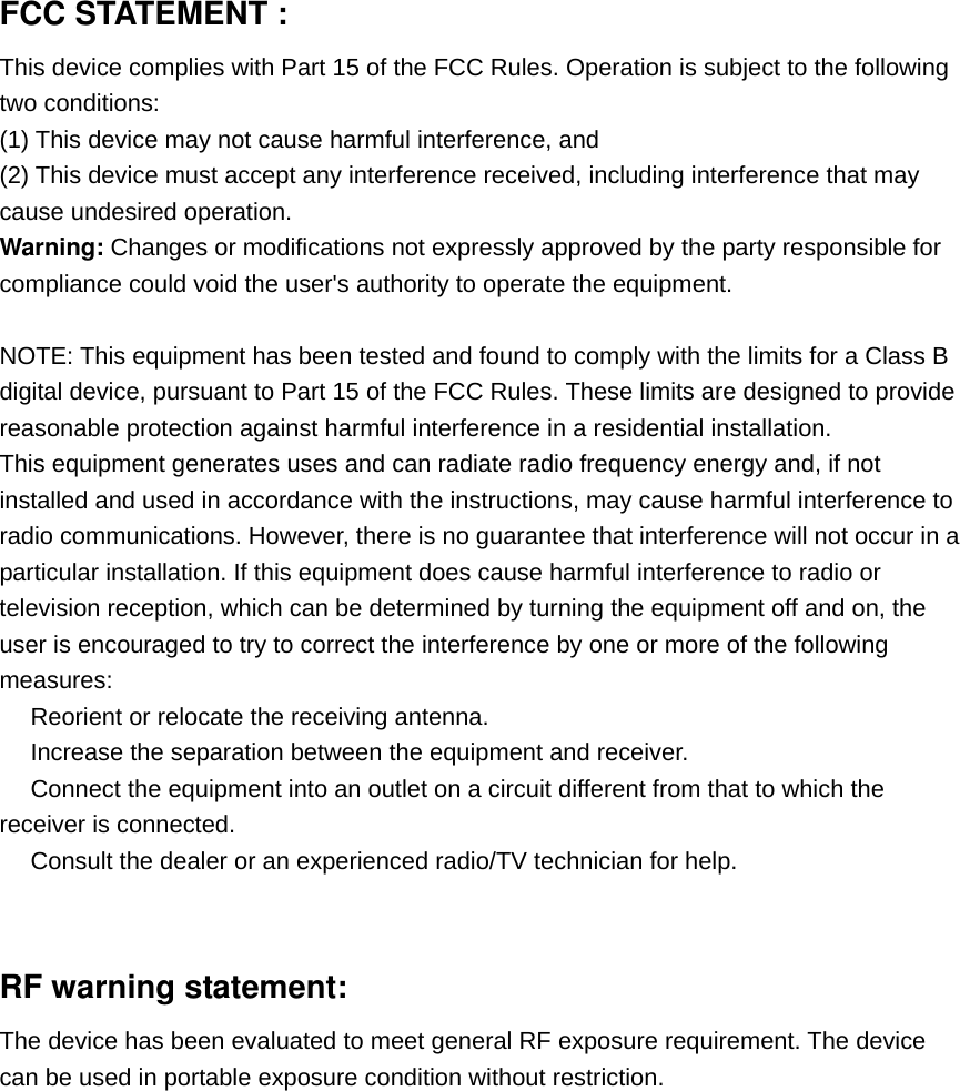 FCC STATEMENT :   This device complies with Part 15 of the FCC Rules. Operation is subject to the following two conditions: (1) This device may not cause harmful interference, and (2) This device must accept any interference received, including interference that may cause undesired operation. Warning: Changes or modifications not expressly approved by the party responsible for compliance could void the user&apos;s authority to operate the equipment.  NOTE: This equipment has been tested and found to comply with the limits for a Class B digital device, pursuant to Part 15 of the FCC Rules. These limits are designed to provide reasonable protection against harmful interference in a residential installation. This equipment generates uses and can radiate radio frequency energy and, if not installed and used in accordance with the instructions, may cause harmful interference to radio communications. However, there is no guarantee that interference will not occur in a particular installation. If this equipment does cause harmful interference to radio or television reception, which can be determined by turning the equipment off and on, the user is encouraged to try to correct the interference by one or more of the following measures:  Reorient or relocate the receiving an　tenna.  Increase the separation between the equipment and receiver.　  Connect the equipment into an outlet on a circuit different from that to which the 　receiver is connected.  Consult the dealer or an experienced radio/TV technician for help.　   RF warning statement: The device has been evaluated to meet general RF exposure requirement. The device can be used in portable exposure condition without restriction. 