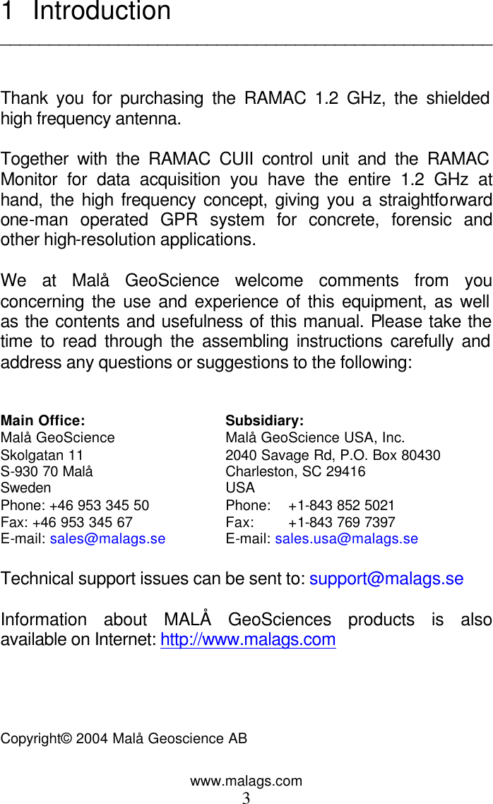 www.malags.com 3 1 Introduction   __________________________________________________   Thank you for purchasing the RAMAC 1.2 GHz, the shielded high frequency antenna.  Together with the RAMAC CUII control unit and the RAMAC Monitor for data acquisition you have the entire 1.2 GHz at hand, the high frequency concept, giving you a straightforward one-man operated GPR system for concrete, forensic and other high-resolution applications.   We at Mal&aring; GeoScience welcome comments from you concerning the use and experience of this equipment, as well as the contents and usefulness of this manual. Please take the time to read through the assembling instructions carefully and address any questions or suggestions to the following:   Main Office: Subsidiary: Mal&aring; GeoScience Mal&aring; GeoScience USA, Inc. Skolgatan 11 2040 Savage Rd, P.O. Box 80430         S-930 70 Mal&aring; Charleston, SC 29416                   Sweden USA   Phone: +46 953 345 50 Phone:  +1-843 852 5021                 Fax: +46 953 345 67 Fax: +1-843 769 7397    E-mail: sales@malags.se E-mail: sales.usa@malags.se  Technical support issues can be sent to: support@malags.se  Information about MAL&Aring; GeoSciences products is also available on Internet: http://www.malags.com     Copyright&copy; 2004 Mal&aring; Geoscience AB    