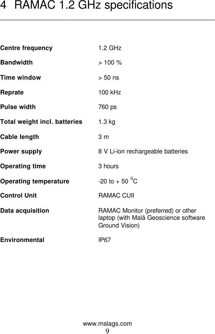 www.malags.com 9   4 RAMAC 1.2 GHz specifications __________________________________________________    Centre frequency 1.2 GHz   Bandwidth > 100 %  Time window > 50 ns  Reprate 100 kHz  Pulse width 760 ps  Total weight incl. batteries 1.3 kg   Cable length 3 m  Power supply 8 V Li-ion rechargeable batteries  Operating time 3 hours  Operating temperature -20 to + 50 0C    Control Unit RAMAC CUII   Data acquisition RAMAC Monitor (preferred) or other laptop (with Mal&aring; Geoscience software Ground Vision)  Environmental  IP67    