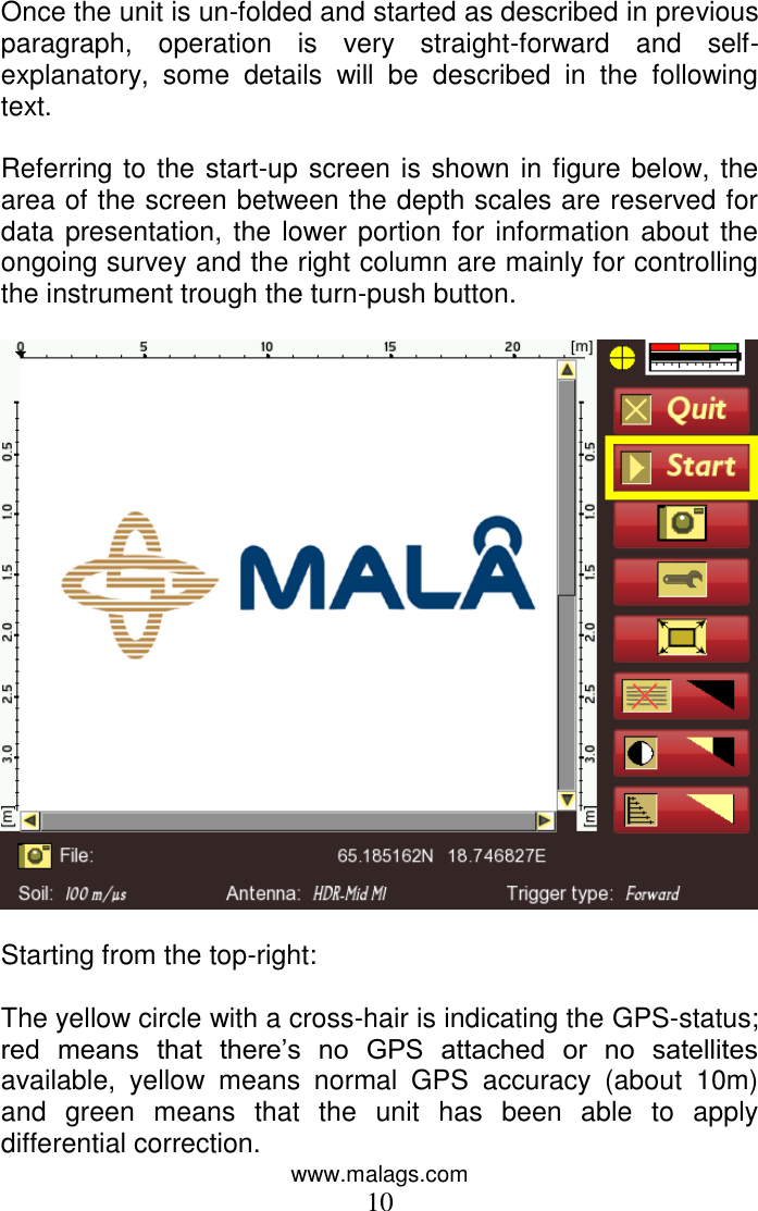 www.malags.com 10  Once the unit is un-folded and started as described in previous paragraph,  operation  is  very  straight-forward  and  self-explanatory,  some  details  will  be  described  in  the  following text.  Referring to the start-up screen is shown in figure below, the area of the screen between the depth scales are reserved for data presentation, the lower portion for information about the ongoing survey and the right column are mainly for controlling the instrument trough the turn-push button.     Starting from the top-right:  The yellow circle with a cross-hair is indicating the GPS-status; red  means  that  there’s  no  GPS  attached  or  no  satellites available,  yellow  means  normal  GPS  accuracy  (about  10m) and  green  means  that  the  unit  has  been  able  to  apply differential correction.  