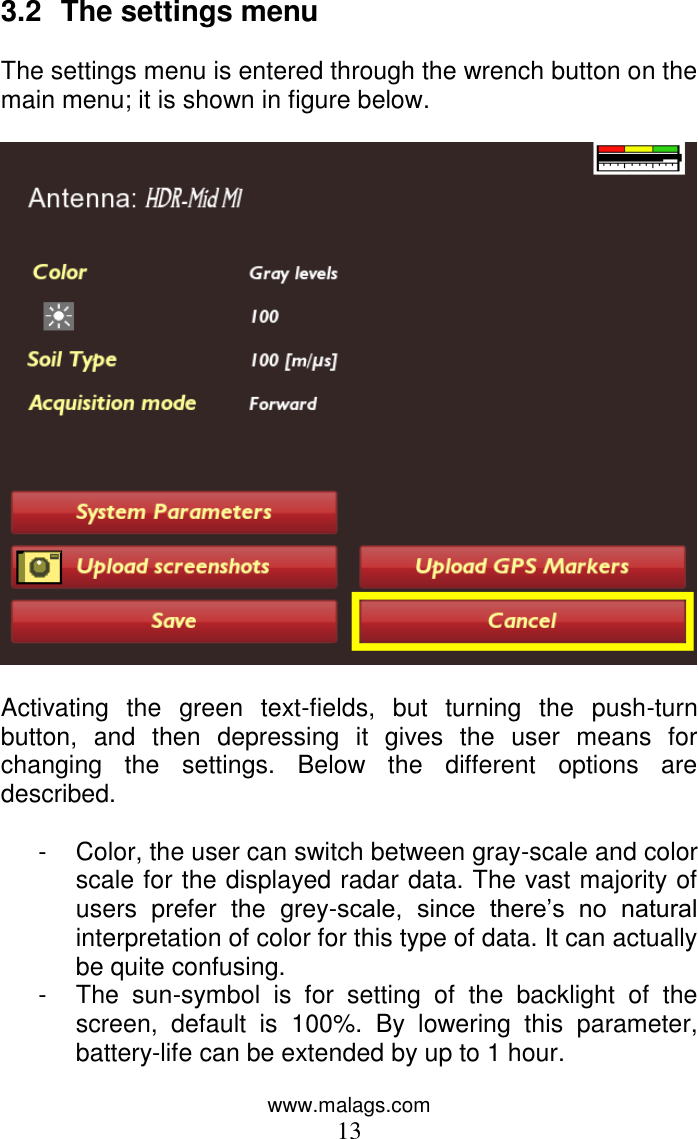 www.malags.com 13 3.2  The settings menu  The settings menu is entered through the wrench button on the main menu; it is shown in figure below.     Activating  the  green  text-fields,  but  turning  the  push-turn button,  and  then  depressing  it  gives  the  user  means  for changing  the  settings.  Below  the  different  options  are described.  -  Color, the user can switch between gray-scale and color scale for the displayed radar data. The vast majority of users  prefer  the  grey-scale,  since  there’s  no  natural interpretation of color for this type of data. It can actually be quite confusing. -  The  sun-symbol  is  for  setting  of  the  backlight  of  the screen,  default  is  100%.  By  lowering  this  parameter, battery-life can be extended by up to 1 hour. 