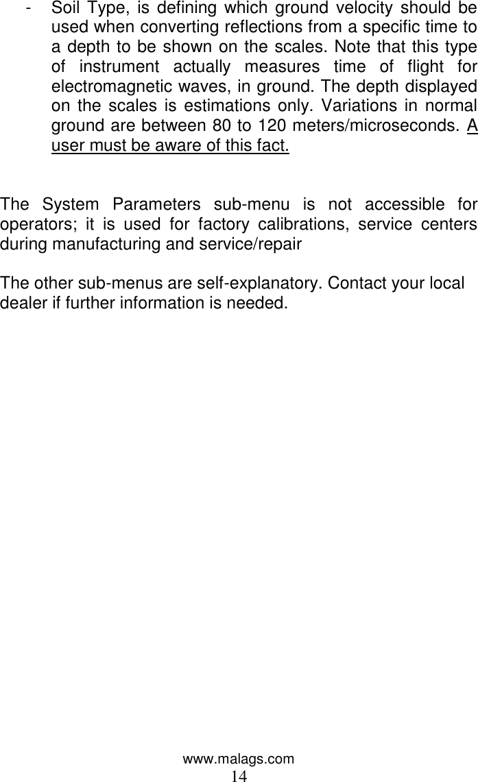 www.malags.com 14 -  Soil Type,  is  defining which ground  velocity  should be used when converting reflections from a specific time to a depth to be shown on the scales. Note that this type of  instrument  actually  measures  time  of  flight  for electromagnetic waves, in ground. The depth displayed on the scales is estimations only. Variations in normal ground are between 80 to 120 meters/microseconds. A user must be aware of this fact.   The  System  Parameters  sub-menu  is  not  accessible  for operators;  it  is  used  for  factory  calibrations,  service  centers during manufacturing and service/repair  The other sub-menus are self-explanatory. Contact your local dealer if further information is needed.  