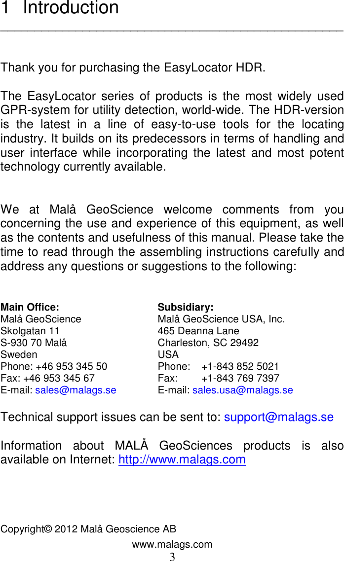 www.malags.com 3 1  Introduction   __________________________________________________   Thank you for purchasing the EasyLocator HDR.  The  EasyLocator  series  of products  is  the  most  widely  used GPR-system for utility detection, world-wide. The HDR-version is  the  latest  in  a  line  of  easy-to-use  tools  for  the  locating industry. It builds on its predecessors in terms of handling and user  interface  while  incorporating  the  latest  and  most  potent technology currently available.    We  at  Malå  GeoScience  welcome  comments  from  you concerning the use and experience of this equipment, as well as the contents and usefulness of this manual. Please take the time to read through the assembling instructions carefully and address any questions or suggestions to the following:   Main Office:  Subsidiary: Malå GeoScience  Malå GeoScience USA, Inc. Skolgatan 11  465 Deanna Lane      S-930 70 Malå  Charleston, SC 29492                   Sweden  USA   Phone: +46 953 345 50  Phone:   +1-843 852 5021                 Fax: +46 953 345 67  Fax:  +1-843 769 7397     E-mail: sales@malags.se  E-mail: sales.usa@malags.se  Technical support issues can be sent to: support@malags.se  Information  about  MALÅ  GeoSciences  products  is  also available on Internet: http://www.malags.com     Copyright© 2012 Malå Geoscience AB   