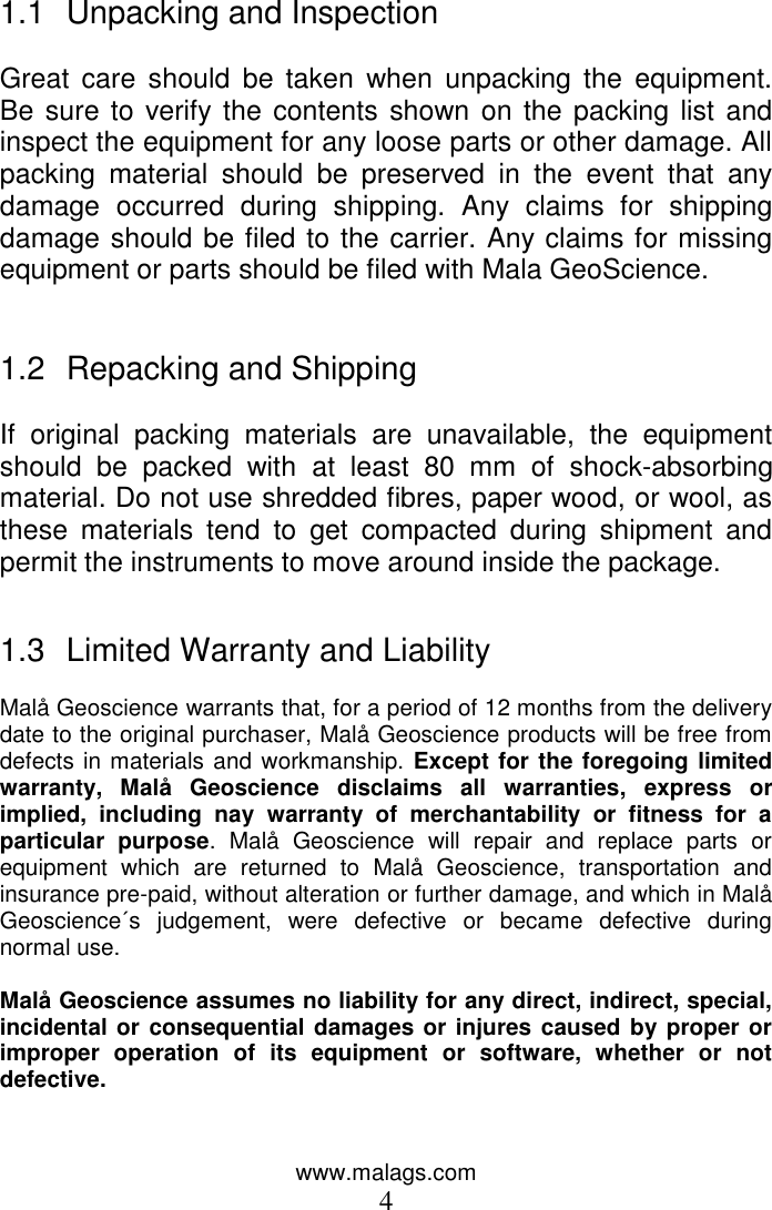 www.malags.com 4   1.1  Unpacking and Inspection  Great  care  should  be taken  when  unpacking  the  equipment. Be sure to verify the contents shown on the packing list and inspect the equipment for any loose parts or other damage. All packing  material  should  be  preserved  in  the  event  that  any damage  occurred  during  shipping.  Any  claims  for  shipping damage should be filed to the carrier. Any claims for missing equipment or parts should be filed with Mala GeoScience.   1.2  Repacking and Shipping  If  original  packing  materials  are  unavailable,  the  equipment should  be  packed  with  at  least  80  mm  of  shock-absorbing material. Do not use shredded fibres, paper wood, or wool, as these  materials  tend  to  get  compacted  during  shipment  and permit the instruments to move around inside the package.   1.3  Limited Warranty and Liability  Malå Geoscience warrants that, for a period of 12 months from the delivery date to the original purchaser, Malå Geoscience products will be free from defects in materials and workmanship. Except for the foregoing limited warranty,  Malå  Geoscience  disclaims  all  warranties,  express  or implied,  including  nay  warranty  of  merchantability  or  fitness  for  a particular  purpose.  Malå  Geoscience  will  repair  and  replace  parts  or equipment  which  are  returned  to  Malå  Geoscience,  transportation  and insurance pre-paid, without alteration or further damage, and which in Malå Geoscience´s  judgement,  were  defective  or  became  defective  during normal use.   Malå Geoscience assumes no liability for any direct, indirect, special, incidental or  consequential damages or injures caused by proper or improper  operation  of  its  equipment  or  software,  whether  or  not defective.   