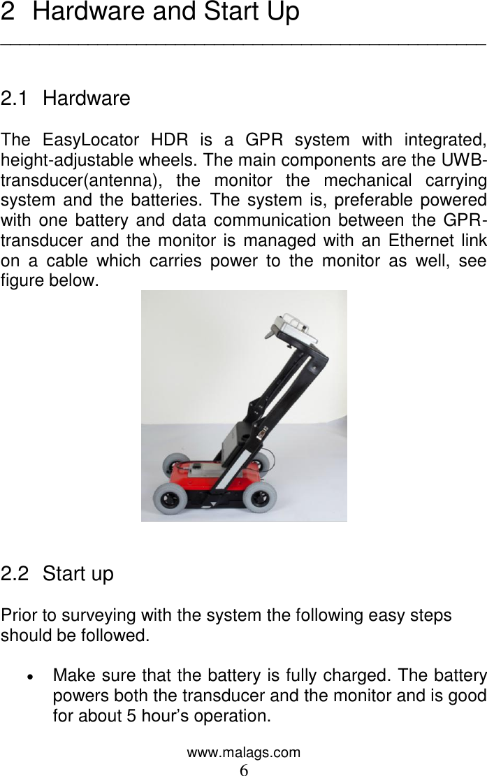 www.malags.com 6  2  Hardware and Start Up __________________________________________________   2.1  Hardware  The  EasyLocator  HDR  is  a  GPR  system  with  integrated, height-adjustable wheels. The main components are the UWB-transducer(antenna),  the  monitor  the  mechanical  carrying system and the batteries. The system is, preferable powered with one battery and data  communication between the GPR-transducer and the monitor is managed with an Ethernet link on  a  cable  which  carries  power  to  the  monitor  as  well,  see figure below.      2.2  Start up   Prior to surveying with the system the following easy steps should be followed.   Make sure that the battery is fully charged. The battery powers both the transducer and the monitor and is good for about 5 hour’s operation. 