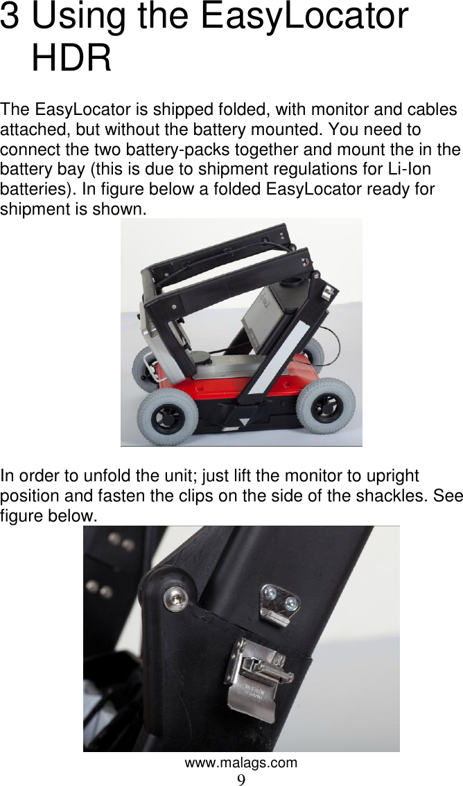 www.malags.com 9 3 Using the EasyLocator HDR  The EasyLocator is shipped folded, with monitor and cables attached, but without the battery mounted. You need to connect the two battery-packs together and mount the in the battery bay (this is due to shipment regulations for Li-Ion batteries). In figure below a folded EasyLocator ready for shipment is shown.   In order to unfold the unit; just lift the monitor to upright position and fasten the clips on the side of the shackles. See figure below.  