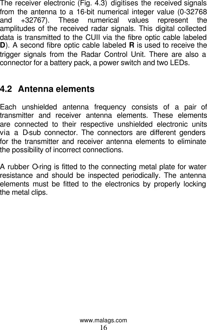 www.malags.com 16  The receiver electronic (Fig. 4.3) digitises the received signals from the antenna to a 16-bit numerical integer value (0-32768 and +32767). These numerical values represent the amplitudes of the received radar signals. This digital collected data is transmitted to the CUII via the fibre optic cable labeled D). A second fibre optic cable labeled R is used to receive the trigger signals from the Radar Control Unit. There are also a connector for a battery pack, a power switch and two LEDs.   4.2 Antenna elements  Each unshielded antenna frequency consists of a pair of transmitter and receiver antenna elements. These elements are connected to their respective unshielded electronic units via a D-sub connector. The connectors are different genders for the transmitter and receiver antenna elements to eliminate the possibility of incorrect connections.   A rubber O-ring is fitted to the connecting metal plate for water resistance and should be inspected periodically. The antenna elements must be fitted to the electronics by properly locking the metal clips. 