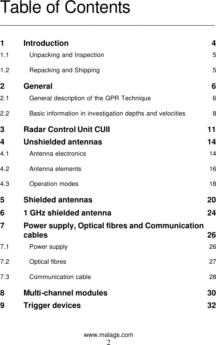 www.malags.com 2  Table of Contents _________________________________________________  1 Introduction 4 1.1 Unpacking and Inspection 5 1.2 Repacking and Shipping 5 2 General 6 2.1 General description of the GPR Technique 6 2.2 Basic information in investigation depths and velocities 8 3 Radar Control Unit CUII 11 4 Unshielded antennas 14 4.1 Antenna electronics 14 4.2 Antenna elements 16 4.3 Operation modes 18 5 Shielded antennas 20 6 1 GHz shielded antenna 24 7 Power supply, Optical fibres and Communication       cables 26 7.1 Power supply 26 7.2 Optical fibres 27 7.3 Communication cable 28 8 Multi-channel modules 30 9 Trigger devices 32 