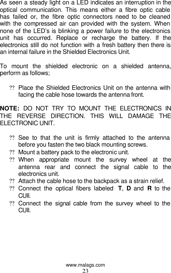 www.malags.com 23  As seen a steady light on a LED indicates an interruption in the optical communication. This means either a fibre optic cable has failed or, the fibre optic connectors need to be cleaned with the compressed air can provided with the system. When none of the LED’s is blinking a power failure to the electronics unit has occurred. Replace or recharge the battery. If the electronics still do not function with a fresh battery then there is an internal failure in the Shielded Electronics Unit.  To mount the shielded electronic on a shielded antenna, perform as follows;  ?? Place the Shielded Electronics Unit on the antenna with facing the cable hose towards the antenna front.  NOTE:  DO NOT TRY TO MOUNT THE ELECTRONICS IN THE REVERSE DIRECTION. THIS WILL DAMAGE THE ELECTRONIC UNIT.  ?? See to that the unit is firmly attached to the antenna before you fasten the two black mounting screws. ?? Mount a battery pack to the electronic unit.  ?? When appropriate mount the survey wheel at the antenna rear and connect the signal cable to the electronics unit. ?? Attach the cable hose to the backpack as a strain relief. ?? Connect the optical fibers labeled  T,  D and  R to the CUII. ?? Connect the signal cable from the survey wheel to the CUII.  