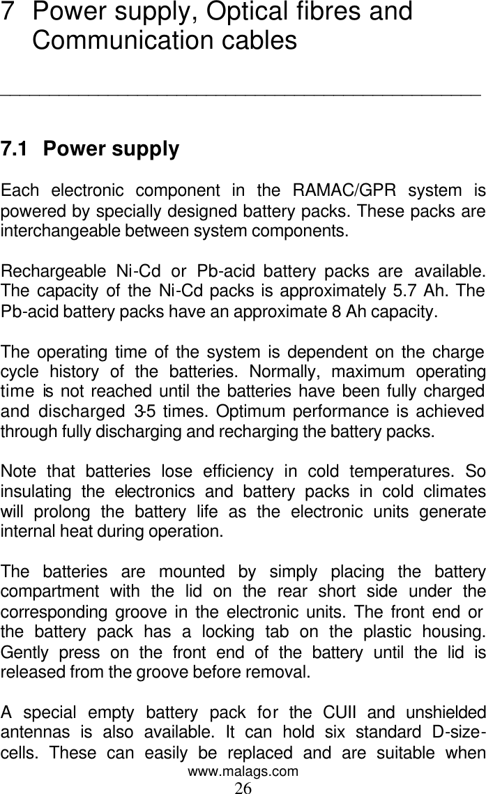 www.malags.com 26 7 Power supply, Optical fibres and Communication cables  _________________________________________________   7.1 Power supply  Each electronic component in the RAMAC/GPR system is powered by specially designed battery packs. These packs are interchangeable between system components.  Rechargeable Ni-Cd or Pb-acid battery packs are  available. The capacity of the Ni-Cd packs is approximately 5.7 Ah. The Pb-acid battery packs have an approximate 8 Ah capacity.  The operating time of the system is dependent on the charge cycle history of the batteries. Normally, maximum operating time is not reached until the batteries have been fully charged and discharged 3-5 times. Optimum performance is achieved through fully discharging and recharging the battery packs.   Note that batteries lose efficiency in cold temperatures. So insulating the electronics and battery packs in cold climates will prolong the battery life as the electronic units generate internal heat during operation.  The batteries are mounted by simply placing the battery compartment with the lid on the rear short side under the corresponding groove in the electronic units. The front end or the battery pack has a locking tab on the plastic housing. Gently press on the front end of the battery until the lid is released from the groove before removal.  A special empty battery pack for the CUII and unshielded antennas is also available. It can hold six standard D-size-cells. These can easily be replaced and are suitable when 