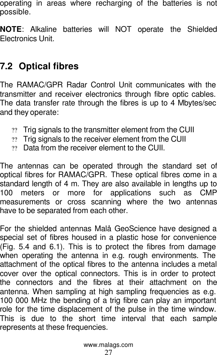 www.malags.com 27 operating in areas where recharging of the batteries is not possible.  NOTE: Alkaline batteries will NOT operate the Shielded Electronics Unit.   7.2 Optical fibres  The RAMAC/GPR Radar Control Unit communicates with the transmitter and receiver electronics through fibre optic cables. The data transfer rate through the fibres is up to 4 Mbytes/sec and they operate:  ?? Trig signals to the transmitter element from the CUII ?? Trig signals to the receiver element from the CUII ?? Data from the receiver element to the CUII.  The antennas can be operated through the standard set of optical fibres for RAMAC/GPR. These optical fibres come in a standard length of 4 m. They are also available in lengths up to 100 meters or more for applications such as CMP measurements or cross scanning where the two antennas have to be separated from each other.  For the shielded antennas Malå GeoScience have designed a special set of fibres housed in a plastic hose for convenience (Fig. 5.4 and 6.1). This is to protect the fibres from damage when operating the antenna in e.g. rough environments. The attachment of the optical fibres to the antenna includes a metal cover over the optical connectors. This is in order to protect the connectors and the fibres at their attachment on the antenna. When sampling at high sampling frequencies as e.g. 100 000 MHz the bending of a trig fibre can play an important role for the time displacement of the pulse in the time window. This is due to the short time interval that each sample represents at these frequencies.   