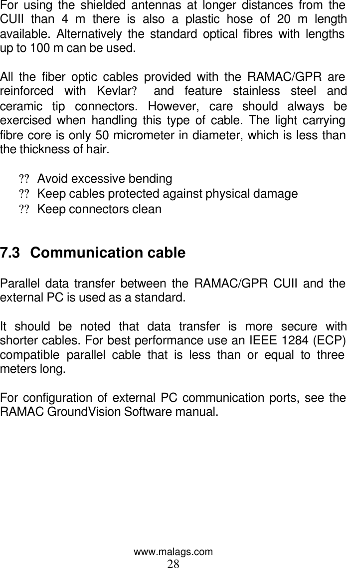 www.malags.com 28 For using the shielded antennas at longer distances from the CUII than 4 m there is also a plastic hose of 20 m length available. Alternatively the standard optical fibres with lengths up to 100 m can be used.   All the fiber optic cables provided with the RAMAC/GPR are reinforced with Kevlar? and feature stainless steel and ceramic tip connectors. However, care should always be exercised when handling this type of cable. The light carrying fibre core is only 50 micrometer in diameter, which is less than the thickness of hair.  ?? Avoid excessive bending  ?? Keep cables protected against physical damage ?? Keep connectors clean   7.3 Communication cable  Parallel data transfer between the RAMAC/GPR CUII and the external PC is used as a standard.  It should be noted that data transfer is more secure with shorter cables. For best performance use an IEEE 1284 (ECP) compatible  parallel cable that is less than or equal to three meters long.   For configuration of external PC communication ports, see the RAMAC GroundVision Software manual. 