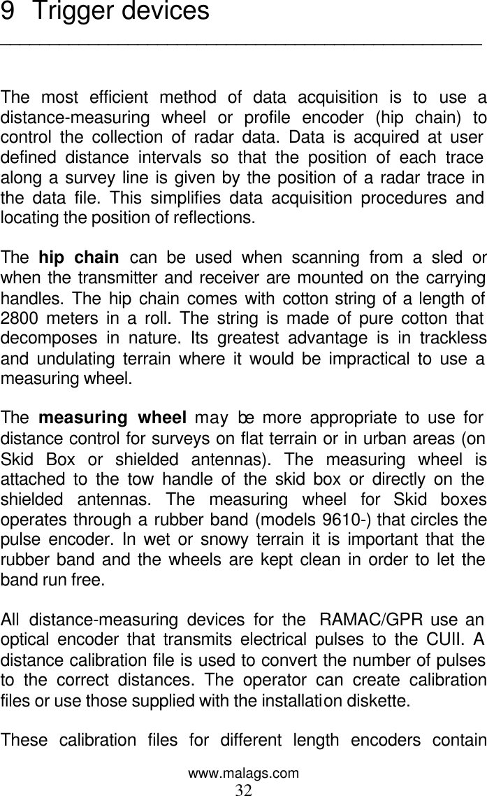 www.malags.com 32 9 Trigger devices _________________________________________________   The most efficient method of data acquisition is to use a distance-measuring wheel or profile encoder (hip chain) to control the collection of radar data. Data is acquired at user defined distance intervals so that the position of each trace along a survey line is given by the position of a radar trace in the data file. This simplifies data acquisition procedures and locating the position of reflections.   The  hip chain can be used when scanning from a sled or when the transmitter and receiver are mounted on the carrying handles. The hip chain comes with cotton string of a length of 2800 meters in a roll. The string is made of pure cotton that decomposes in nature. Its greatest advantage is in trackless and undulating terrain where it would be impractical to use a measuring wheel.   The  measuring wheel may be more appropriate to use for distance control for surveys on flat terrain or in urban areas (on Skid Box or shielded antennas). The measuring wheel is attached to the tow handle of the skid box or directly on the shielded antennas. The measuring wheel for Skid boxes operates through a rubber band (models 9610-) that circles the pulse encoder. In wet or snowy terrain it is important that the rubber band and the wheels are kept clean in order to let the band run free.  All distance-measuring devices for the  RAMAC/GPR use an optical encoder that transmits electrical pulses to the CUII. A distance calibration file is used to convert the number of pulses to the correct distances. The operator can create calibration files or use those supplied with the installation diskette.   These calibration files for different length encoders contain 