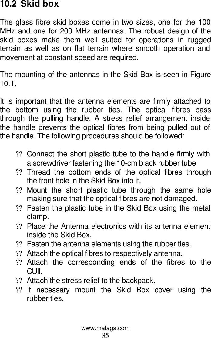 www.malags.com 35  10.2  Skid box  The glass fibre skid boxes come in two sizes, one for the 100 MHz and one for 200 MHz antennas. The robust design of the skid boxes make them well suited for operations in rugged terrain as well as on flat terrain where smooth operation and movement at constant speed are required.  The mounting of the antennas in the Skid Box is seen in Figure 10.1.   It is important that the antenna elements are firmly attached to the bottom using the rubber ties. The optical fibres pass through the pulling handle. A stress relief arrangement inside the handle prevents the optical fibres from being pulled out of the handle. The following procedures should be followed:  ?? Connect the short plastic tube to the handle firmly with a screwdriver fastening the 10-cm black rubber tube ?? Thread the bottom ends of the optical fibres through the front hole in the Skid Box into it. ?? Mount the short plastic tube through the same hole making sure that the optical fibres are not damaged. ?? Fasten the plastic tube in the Skid Box using the metal clamp. ?? Place the Antenna electronics with its antenna element inside the Skid Box. ?? Fasten the antenna elements using the rubber ties. ?? Attach the optical fibres to respectively antenna. ?? Attach the corresponding ends of the fibres to the CUII. ?? Attach the stress relief to the backpack. ?? If necessary mount the Skid Box cover using the rubber ties. 