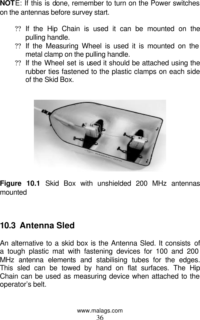 www.malags.com 36  NOTE: If this is done, remember to turn on the Power switches on the antennas before survey start.  ?? If the Hip Chain is used it can be mounted on the pulling handle. ?? If the Measuring Wheel is used it is mounted on the metal clamp on the pulling handle. ?? If the Wheel set is used it should be attached using the rubber ties fastened to the plastic clamps on each side of the Skid Box.     Figure 10.1 Skid Box with unshielded 200 MHz antennas mounted    10.3  Antenna Sled  An alternative to a skid box is the Antenna Sled. It consists of a tough plastic mat with fastening devices for 100 and 200 MHz antenna elements and stabilising tubes for the edges. This sled can be towed by hand on flat surfaces. The Hip Chain can be used as measuring device when attached to the operator’s belt.   