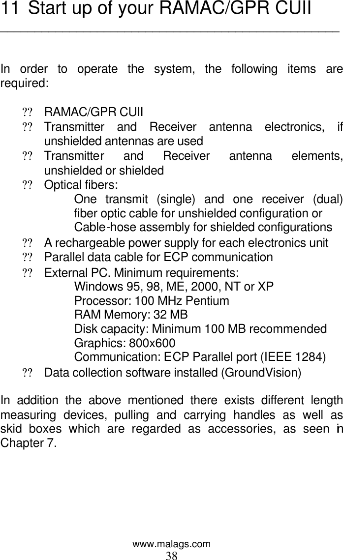 www.malags.com 38 11  Start up of your RAMAC/GPR CUII _________________________________________________   In order to operate the system, the following items are required:  ?? RAMAC/GPR CUII ?? Transmitter and Receiver antenna electronics, if unshielded antennas are used ?? Transmitter and Receiver antenna elements, unshielded or shielded ?? Optical fibers: One transmit (single) and one receiver (dual) fiber optic cable for unshielded configuration or Cable-hose assembly for shielded configurations ?? A rechargeable power supply for each electronics unit ?? Parallel data cable for ECP communication  ?? External PC. Minimum requirements: Windows 95, 98, ME, 2000, NT or XP     Processor: 100 MHz Pentium     RAM Memory: 32 MB  Disk capacity: Minimum 100 MB recommended     Graphics: 800x600  Communication: ECP Parallel port (IEEE 1284) ?? Data collection software installed (GroundVision)  In addition the above mentioned there exists different length measuring devices, pulling and carrying handles as well as skid boxes which are regarded as accessories, as seen in Chapter 7.  