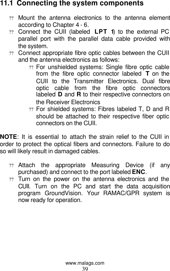 www.malags.com 39  11.1  Connecting the system components  ?? Mount the antenna electronics to the antenna element according to Chapter 4 - 6. ?? Connect the CUII (labeled  LPT 1) to the external PC parallel port with the parallel data cable provided with the system. ?? Connect appropriate fibre optic cables between the CUII and the antenna electronics as follows: ?? For unshielded systems: Single fibre optic cable from the fibre optic connector labeled  T on the CUII to the Transmitter Electronics. Dual fibre optic cable from the fibre optic connectors labeled D and R to their respective connectors on the Receiver Electronics ?? For shielded systems: Fibres labeled T, D and R should be attached to their respective fiber optic connectors on the CUII.   NOTE: It is essential to attach the strain relief to the CUII in order to protect the optical fibers and connectors. Failure to do so will likely result in damaged cables.  ?? Attach the appropriate Measuring Device (if any purchased) and connect to the port labeled ENC. ?? Turn on the power on the antenna electronics and the CUII. Turn on the PC and start the data acquisition program GroundVision. Your RAMAC/GPR system is now ready for operation. 