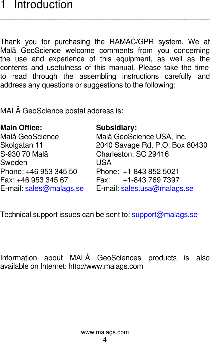 www.malags.com 4 1 Introduction   __________________________________________________   Thank you for purchasing the RAMAC/GPR system. We at Malå GeoScience welcome comments from you concerning the use and experience of this equipment, as well as the contents and usefulness of this manual. Please take the time to read through the assembling instructions carefully and address any questions or suggestions to the following:   MALÅ GeoScience postal address is:     Main Office: Subsidiary: Malå GeoScience Malå GeoScience USA, Inc. Skolgatan 11 2040 Savage Rd, P.O. Box 80430         S-930 70 Malå Charleston, SC 29416                   Sweden USA   Phone: +46 953 345 50 Phone:  +1-843 852 5021                 Fax: +46 953 345 67 Fax: +1-843 769 7397    E-mail: sales@malags.se E-mail: sales.usa@malags.se   Technical support issues can be sent to: support@malags.se     Information about MALÅ GeoSciences products is also available on Internet: http://www.malags.com    