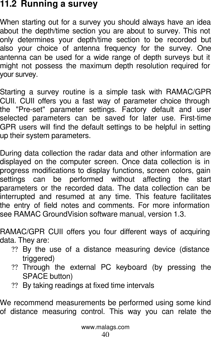 www.malags.com 40  11.2  Running a survey  When starting out for a survey you should always have an idea about the depth/time section you are about to survey. This not only determines your depth/time section to be recorded but also your choice of antenna frequency for the survey. One antenna can be used for a wide range of depth surveys but it might not possess the maximum depth resolution required for your survey.  Starting a survey routine is a simple task with RAMAC/GPR CUII. CUII offers you a fast way of parameter choice through the &quot;Pre-set&quot; parameter settings. Factory default and user selected parameters can be saved for later use. First-time GPR users will find the default settings to be helpful in setting up their system parameters.  During data collection the radar data and other information are displayed on the computer screen. Once data collection is in progress modifications to display functions, screen colors, gain settings can be performed without affecting the start parameters or the recorded data. The data collection can be interrupted and resumed at any time. This feature facilitates the entry of field notes and comments. For more information see RAMAC GroundVision software manual, version 1.3.  RAMAC/GPR CUII offers you four different ways of acquiring data. They are: ?? By the use of a distance measuring device (distance triggered) ?? Through the external PC keyboard (by pressing the SPACE button) ?? By taking readings at fixed time intervals   We recommend measurements be performed using some kind of distance measuring control. This way you can relate the 