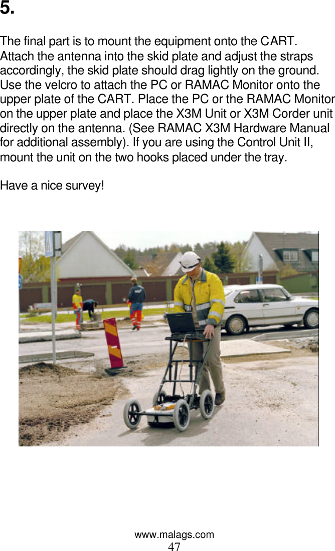 www.malags.com 47  5.  The final part is to mount the equipment onto the CART. Attach the antenna into the skid plate and adjust the straps accordingly, the skid plate should drag lightly on the ground. Use the velcro to attach the PC or RAMAC Monitor onto the upper plate of the CART. Place the PC or the RAMAC Monitor on the upper plate and place the X3M Unit or X3M Corder unit directly on the antenna. (See RAMAC X3M Hardware Manual for additional assembly). If you are using the Control Unit II, mount the unit on the two hooks placed under the tray.   Have a nice survey!  